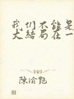 我们不能是朋友大结局在一起了吗