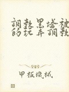 调教黑塔被肆意的玩弄调教