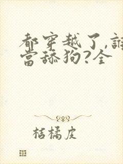 都穿越了,谁还当舔狗?全 都穿越了,谁还当舔狗?全