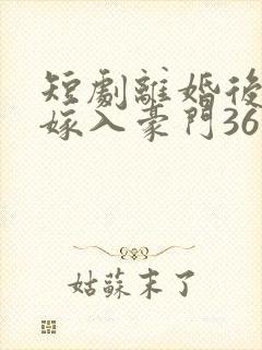 短剧离婚后带崽嫁入豪门36集电视剧 短剧离婚后带崽嫁入豪门36集电视剧