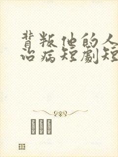 背叛他的人求他治病短剧短剧