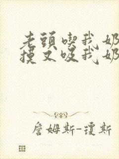 老头吃我奶头又摸又吸我奶子