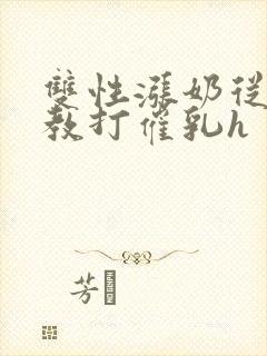 双性涨奶从小调教打催乳h