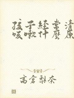 孩子经常清嗓子咳嗽什么原因