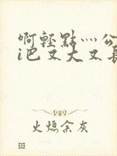 啊轻点灬公大ji巴又大又长啊
