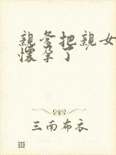 亲爹把亲女儿操怀孕了
