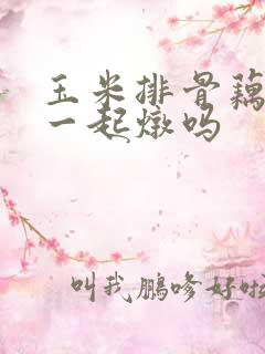 玉米排骨藕可以一起炖吗 玉米排骨藕可以一起炖吗