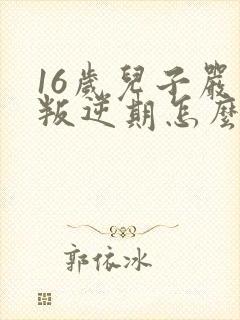 16岁儿子严重叛逆期怎么办 16岁儿子严重叛逆期怎么办