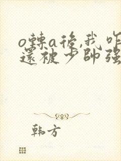 o转a后,我咋还被少帅强取豪夺了 o转a后,我咋还被少帅强取豪夺了
