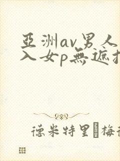 亚洲av男人进入女p无遮挡 亚洲av男人进入女p无遮挡