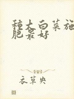 种大白菜施什么肥最好 种大白菜施什么肥最好