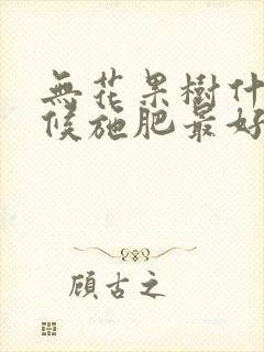 无花果树什么时候施肥最好 无花果树什么时候施肥最好