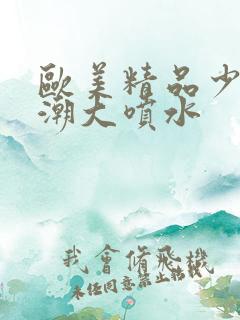 欧美精品少妇高潮大喷水 欧美精品少妇高潮大喷水