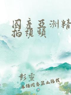 国产亚洲精品自拍视频 国产亚洲精品自拍视频