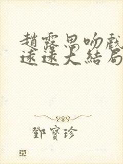 赵露思吻戏陈哲远远大结局 赵露思吻戏陈哲远远大结局