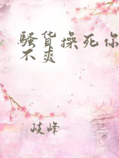 骚货操死你 爽不爽 骚货操死你 爽不爽