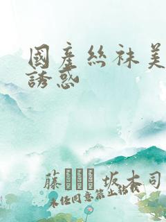 国产丝袜美腿的诱惑