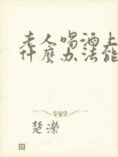 老人喝酒上瘾有什么办法能帮助戒酒 老人喝酒上瘾有什么办法能帮助戒酒