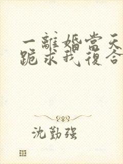 一离婚当天前夫跪求我复合