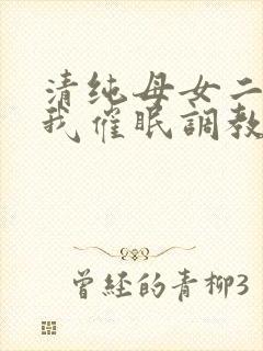清纯母女二人被我催眠调教成小母狗