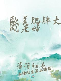 欧美肥胖大乳性刚老妇 欧美肥胖大乳性刚老妇
