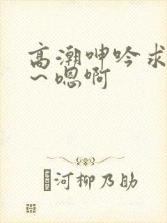 高潮呻吟求饶h～嗯啊