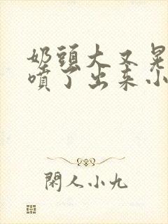 奶头大又晃奶水喷了出来小说
