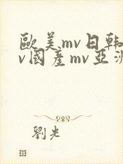 欧美mv日韩mv国产mv亚洲mv 欧美mv日韩mv国产mv亚洲mv