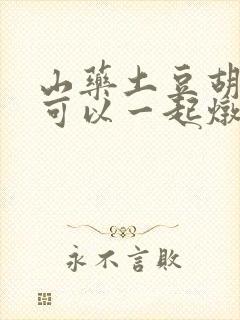 山药土豆胡萝卜可以一起炖排骨吗 山药土豆胡萝卜可以一起炖排骨吗