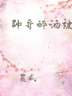 帅哥醉酒被下药 帅哥醉酒被下药