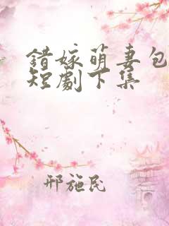 错嫁萌妻包甜的短剧下集