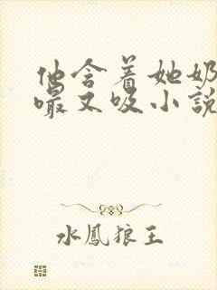 他含着她奶头又嘬又吸小说