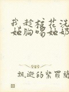 我趁校花洗澡摸她胸喝她奶作文