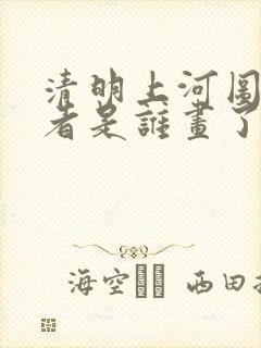 清明上河图的作者是谁画了多久 清明上河图的作者是谁画了多久