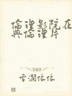 伦理影院在线经典伦理片