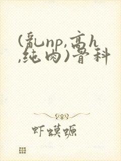 (乱np,高h,纯肉)骨科