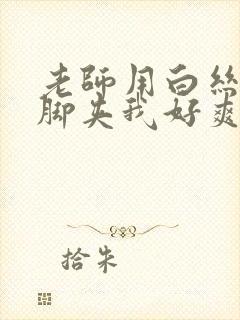 老师用白丝丝袜脚夹我好爽