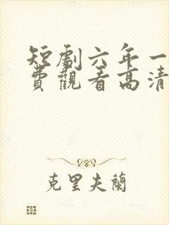 短剧六年一晌免费观看高清版 短剧六年一晌免费观看高清版