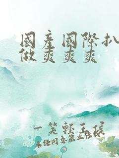国产国际扒开腿做爽爽爽