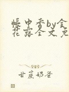 帐中香by金银花露全文免费阅读未删减 帐中香by金银花露全文免费阅读未删减