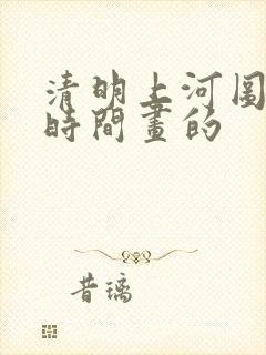 清明上河图什么时间画的
