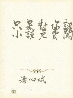 只是对你认了真小说免费阅读 只是对你认了真小说免费阅读