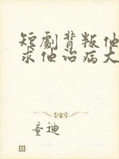 短剧背叛他的人求他治病大结局 短剧背叛他的人求他治病大结局