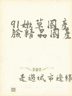 91嫩草国产露脸精品国产 91嫩草国产露脸精品国产