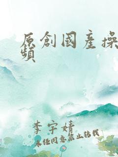原创国产操她视频