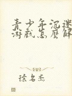 青少年沉迷网络游戏怎么解决