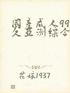 国产成人99久久亚洲综合精品亚洲国 国产成人99久久亚洲综合精品亚洲国