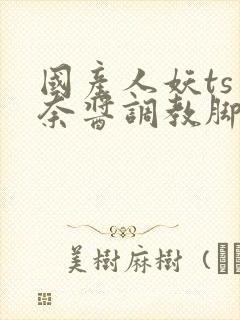 国产人妖ts惠奈酱调教脚怒