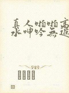 真人啪啪高潮喷水呻吟无遮挡无遮挡