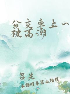 公交车上～嗯啊被高潮